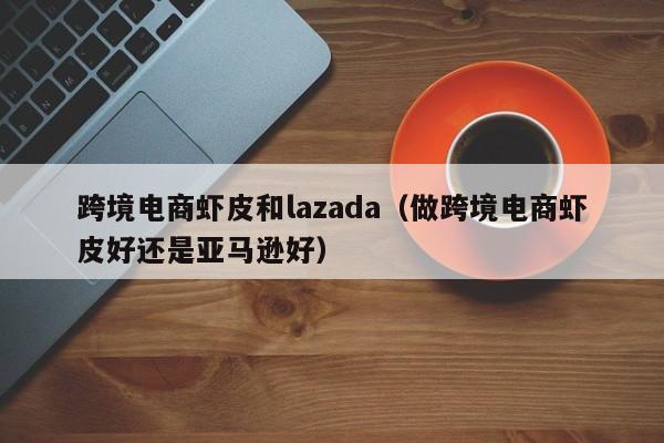 跨境电商虾皮和lazada（做跨境电商虾皮好还是亚马逊好）