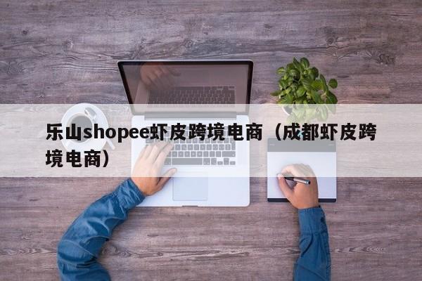 乐山shopee虾皮跨境电商（成都虾皮跨境电商）