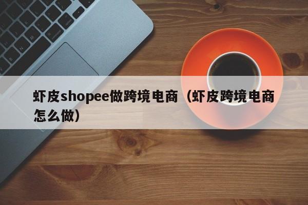 虾皮shopee做跨境电商（虾皮跨境电商怎么做）