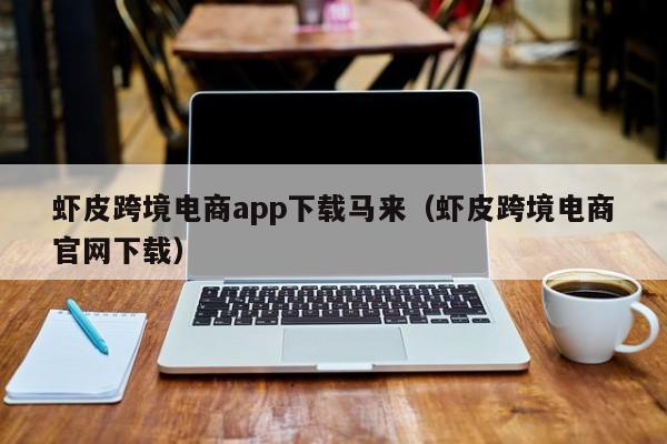 虾皮跨境电商app下载马来（虾皮跨境电商官网下载）