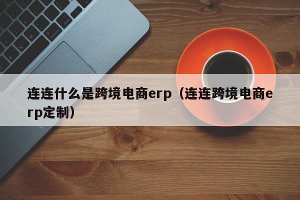 连连什么是跨境电商erp（连连跨境电商erp定制）