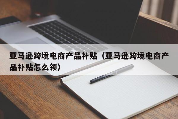 亚马逊跨境电商产品补贴（亚马逊跨境电商产品补贴怎么领）