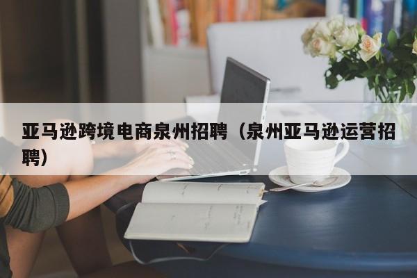 亚马逊跨境电商泉州招聘（泉州亚马逊运营招聘）