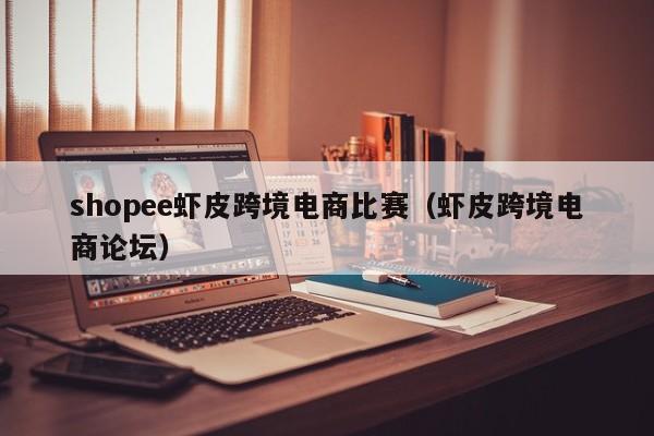 shopee虾皮跨境电商比赛（虾皮跨境电商论坛）