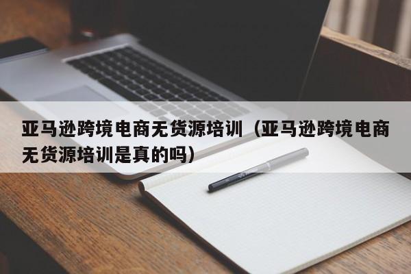 亚马逊跨境电商无货源培训（亚马逊跨境电商无货源培训是真的吗）