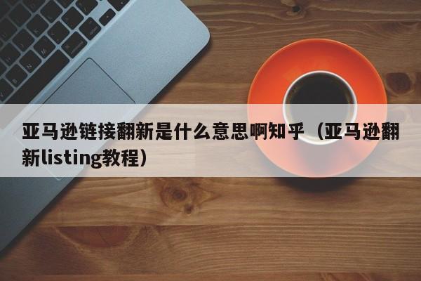 亚马逊链接翻新是什么意思啊知乎（亚马逊翻新listing教程）