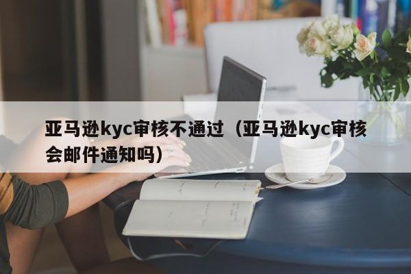 亚马逊kyc审核不通过（亚马逊kyc审核会邮件通知吗）