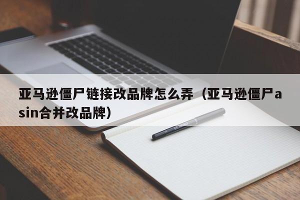 亚马逊僵尸链接改品牌怎么弄（亚马逊僵尸asin合并改品牌）