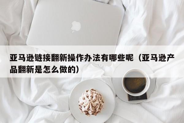 亚马逊链接翻新操作办法有哪些呢（亚马逊产品翻新是怎么做的）