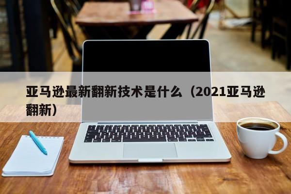 亚马逊最新翻新技术是什么（2021亚马逊翻新）