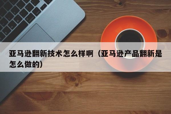 亚马逊翻新技术怎么样啊（亚马逊产品翻新是怎么做的）