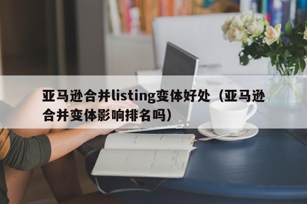 亚马逊合并listing变体好处（亚马逊合并变体影响排名吗）