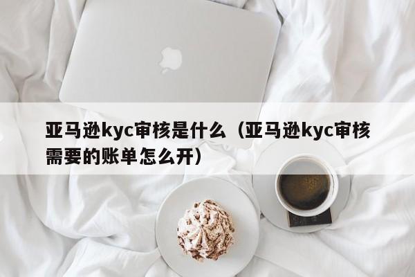 亚马逊kyc审核是什么（亚马逊kyc审核需要的账单怎么开）