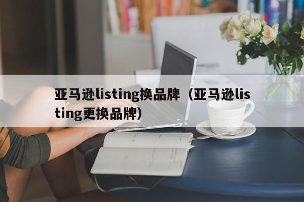 亚马逊listing换品牌（亚马逊listing更换品牌）