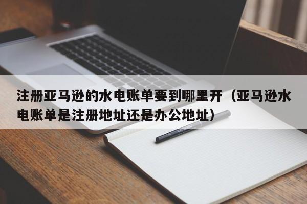 注册亚马逊的水电账单要到哪里开（亚马逊水电账单是注册地址还是办公地址）