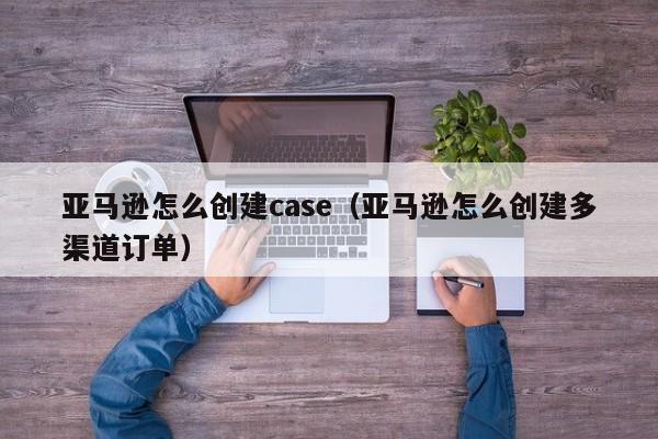 亚马逊怎么创建case（亚马逊怎么创建多渠道订单）